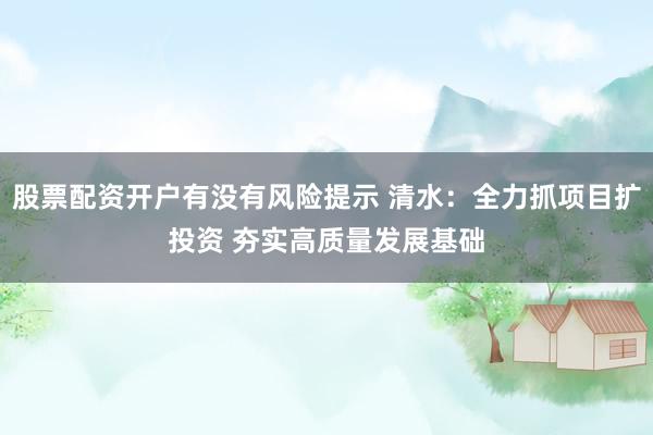 股票配资开户有没有风险提示 清水：全力抓项目扩投资 夯实高质量发展基础