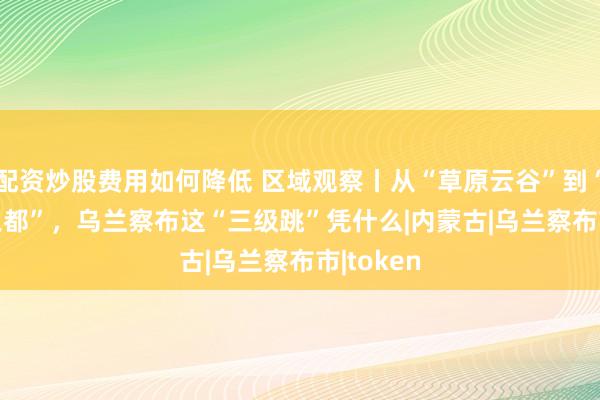 配资炒股费用如何降低 区域观察丨从“草原云谷”到“Token之都”，乌兰察布这“三级跳”凭什么|内蒙古|乌兰察布市|token
