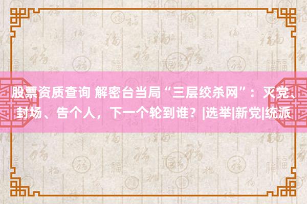 股票资质查询 解密台当局“三层绞杀网”：灭党、封场、告个人，下一个轮到谁？|选举|新党|统派