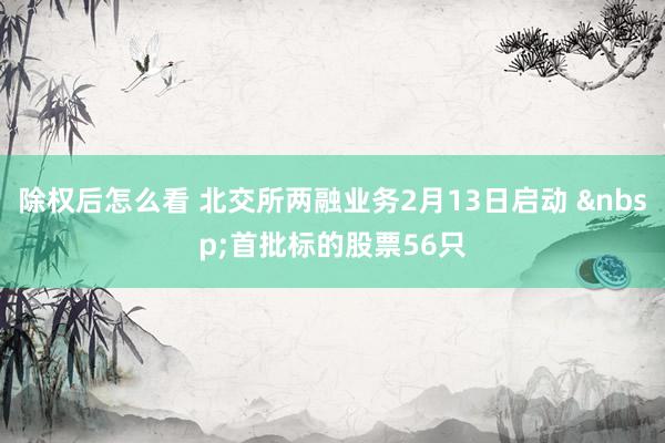 除权后怎么看 北交所两融业务2月13日启动 &nbsp;首批标的股票56只