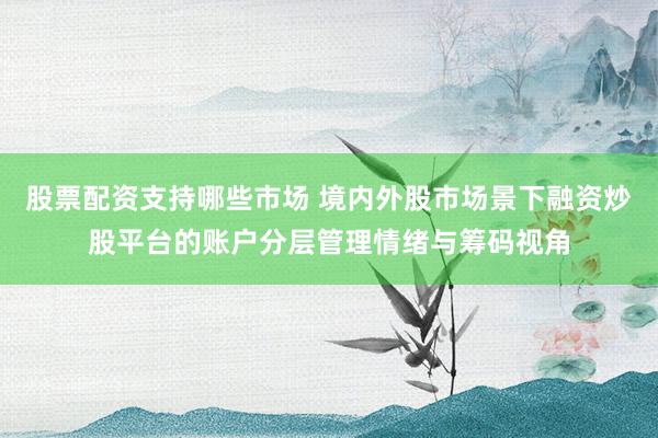 股票配资支持哪些市场 境内外股市场景下融资炒股平台的账户分层管理情绪与筹码视角