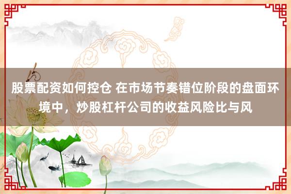 股票配资如何控仓 在市场节奏错位阶段的盘面环境中，炒股杠杆公司的收益风险比与风