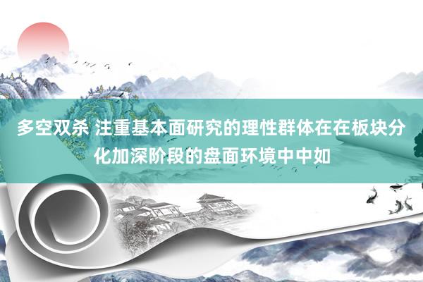 多空双杀 注重基本面研究的理性群体在在板块分化加深阶段的盘面环境中中如
