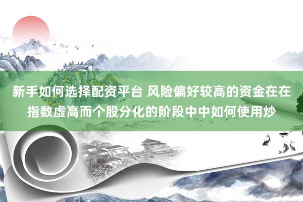 新手如何选择配资平台 风险偏好较高的资金在在指数虚高而个股分化的阶段中中如何使用炒