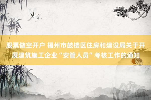 股票做空开户 福州市鼓楼区住房和建设局关于开展建筑施工企业“安管人员”考核工作的通知