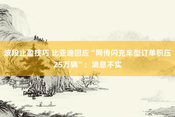 波段止盈技巧 比亚迪回应“网传闪充车型订单积压25万辆”：消息不实