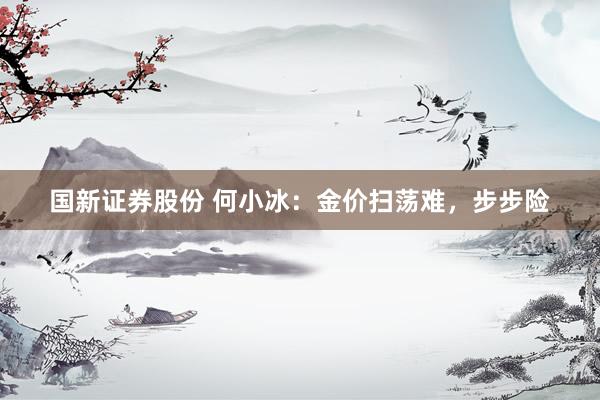 国新证券股份 何小冰：金价扫荡难，步步险