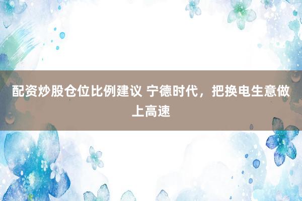 配资炒股仓位比例建议 宁德时代，把换电生意做上高速