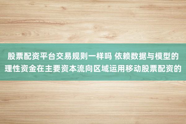 股票配资平台交易规则一样吗 依赖数据与模型的理性资金在主要资本流向区域运用移动股票配资的