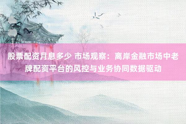 股票配资月息多少 市场观察：离岸金融市场中老牌配资平台的风控与业务协同数据驱动