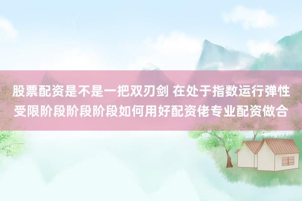 股票配资是不是一把双刃剑 在处于指数运行弹性受限阶段阶段阶段如何用好配资佬专业配资做合