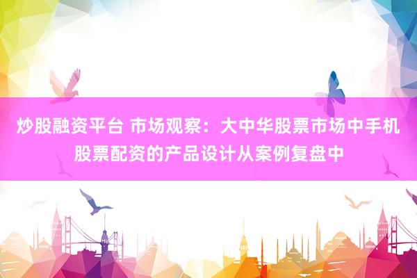 炒股融资平台 市场观察：大中华股票市场中手机股票配资的产品设计从案例复盘中