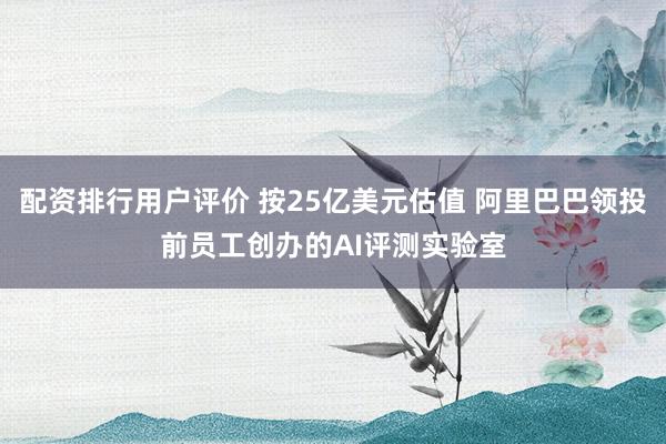 配资排行用户评价 按25亿美元估值 阿里巴巴领投前员工创办的AI评测实验室