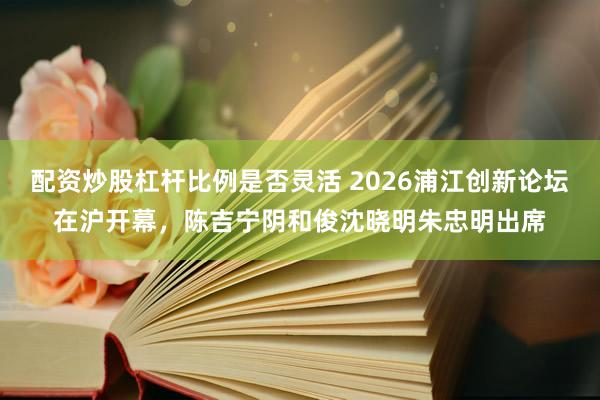 配资炒股杠杆比例是否灵活 2026浦江创新论坛在沪开幕，陈吉宁阴和俊沈晓明朱忠明出席