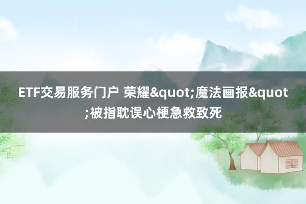 ETF交易服务门户 荣耀"魔法画报"被指耽误心梗急救致死