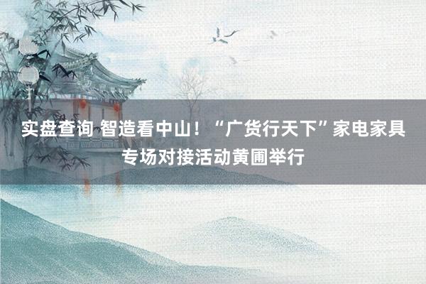 实盘查询 智造看中山！“广货行天下”家电家具专场对接活动黄圃举行