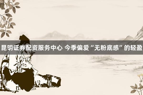 昆明证券配资服务中心 今季偏爱“无粉底感”的轻盈