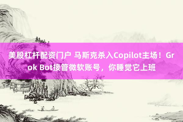美股杠杆配资门户 马斯克杀入Copilot主场！Grok Bot接管微软账号，你睡觉它上班