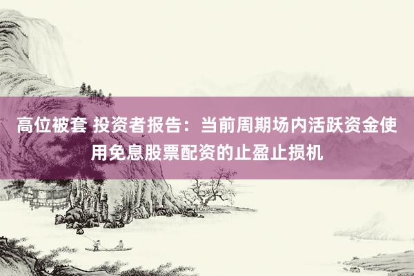 高位被套 投资者报告：当前周期场内活跃资金使用免息股票配资的止盈止损机