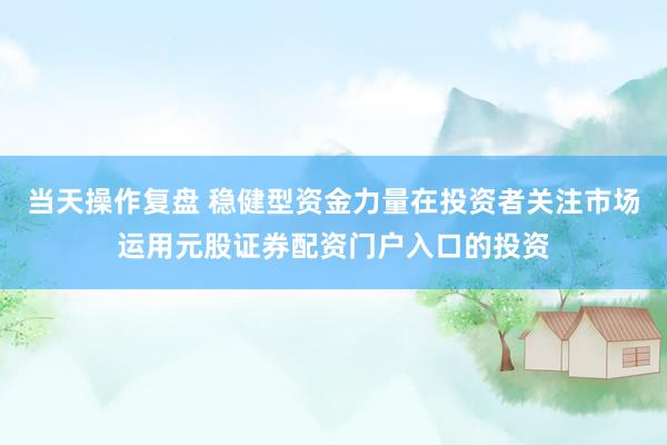 当天操作复盘 稳健型资金力量在投资者关注市场运用元股证券配资门户入口的投资