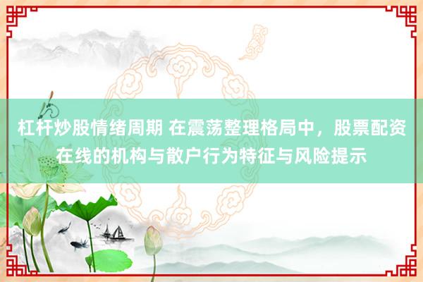 杠杆炒股情绪周期 在震荡整理格局中，股票配资在线的机构与散户行为特征与风险提示