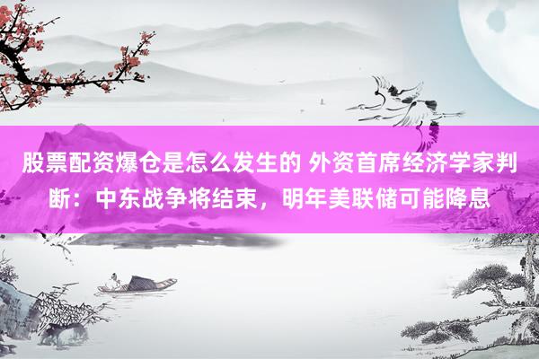 股票配资爆仓是怎么发生的 外资首席经济学家判断：中东战争将结束，明年美联储可能降息