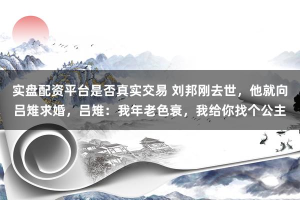 实盘配资平台是否真实交易 刘邦刚去世，他就向吕雉求婚，吕雉：我年老色衰，我给你找个公主