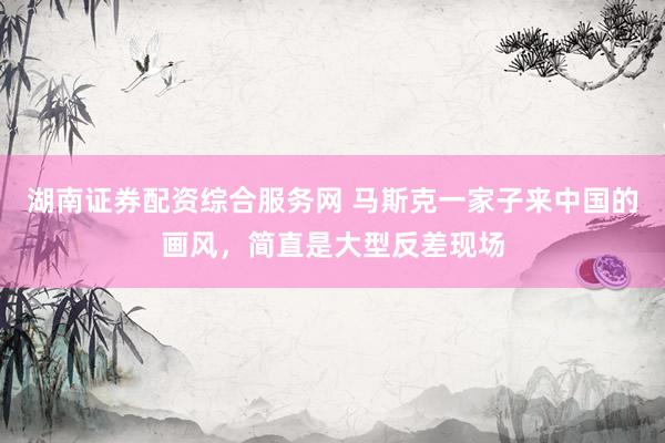 湖南证券配资综合服务网 马斯克一家子来中国的画风，简直是大型反差现场