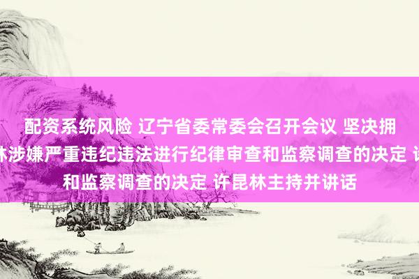 配资系统风险 辽宁省委常委会召开会议 坚决拥护党中央对戴玉林涉嫌严重违纪违法进行纪律审查和监察调查的决定 许昆林主持并讲话