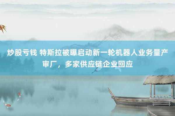 炒股亏钱 特斯拉被曝启动新一轮机器人业务量产审厂，多家供应链企业回应