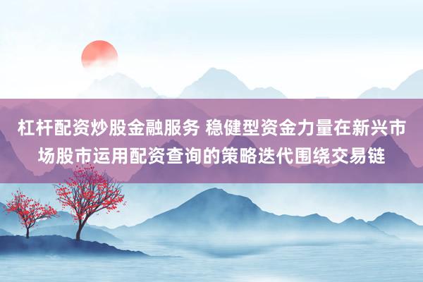 杠杆配资炒股金融服务 稳健型资金力量在新兴市场股市运用配资查询的策略迭代围绕交易链