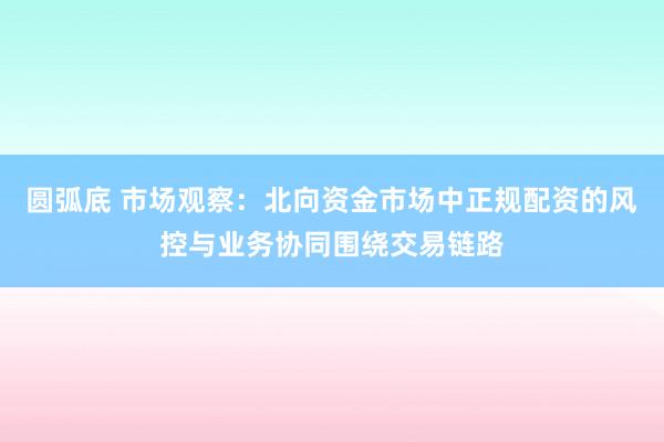 圆弧底 市场观察：北向资金市场中正规配资的风控与业务协同围绕交易链路