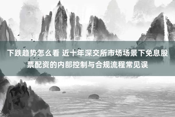下跌趋势怎么看 近十年深交所市场场景下免息股票配资的内部控制与合规流程常见误