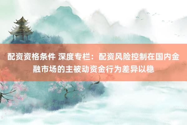配资资格条件 深度专栏：配资风险控制在国内金融市场的主被动资金行为差异以稳