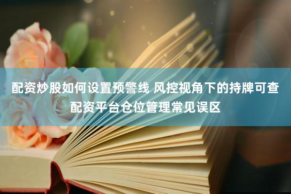 配资炒股如何设置预警线 风控视角下的持牌可查配资平台仓位管理常见误区