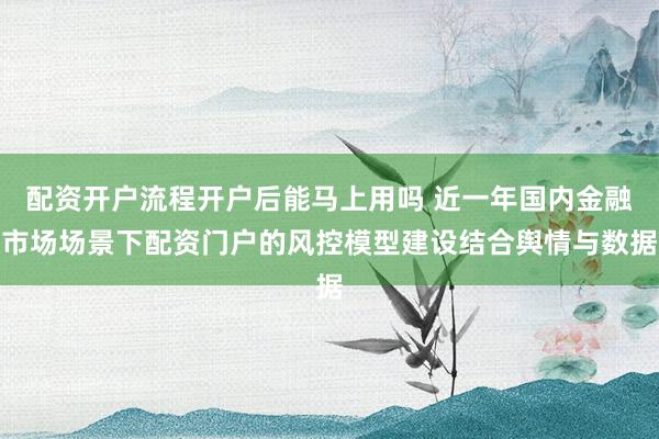 配资开户流程开户后能马上用吗 近一年国内金融市场场景下配资门户的风控模型建设结合舆情与数据