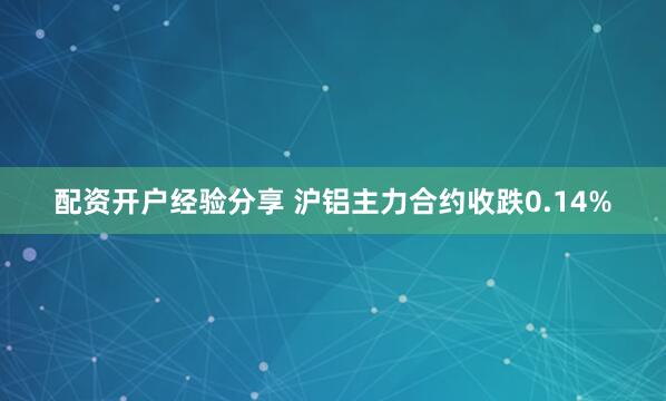 配资开户经验分享 沪铝主力合约收跌0.14%