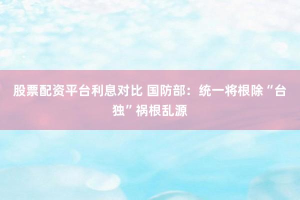 股票配资平台利息对比 国防部：统一将根除“台独”祸根乱源