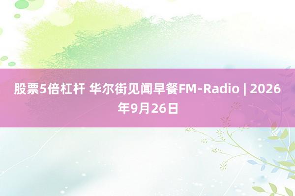 股票5倍杠杆 华尔街见闻早餐FM-Radio | 2026年9月26日