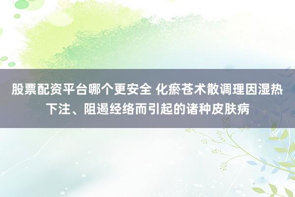 股票配资平台哪个更安全 化瘀苍术散调理因湿热下注、阻遏经络而引起的诸种皮肤病