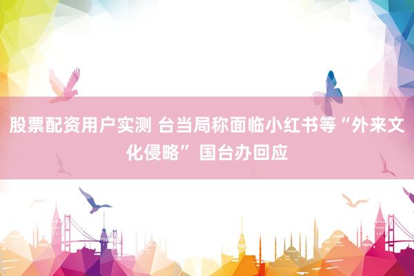 股票配资用户实测 台当局称面临小红书等“外来文化侵略” 国台办回应