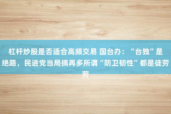 杠杆炒股是否适合高频交易 国台办：“台独”是绝路，民进党当局搞再多所谓“防卫韧性”都是徒劳