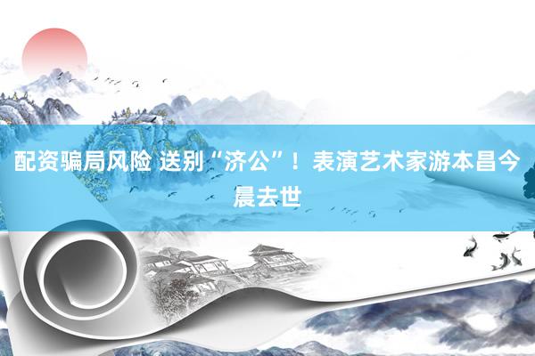 配资骗局风险 送别“济公”！表演艺术家游本昌今晨去世