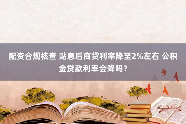 配资合规核查 贴息后商贷利率降至2%左右 公积金贷款利率会降吗？