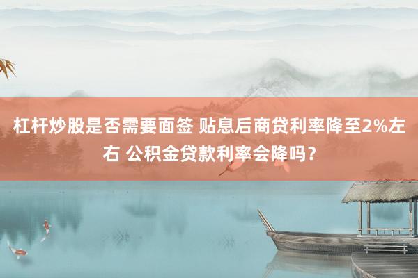 杠杆炒股是否需要面签 贴息后商贷利率降至2%左右 公积金贷款利率会降吗？