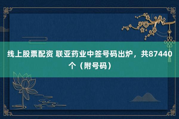 线上股票配资 联亚药业中签号码出炉，共87440个（附号码）