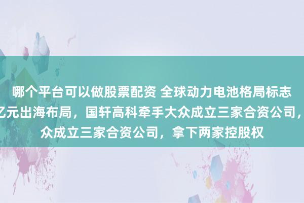 哪个平台可以做股票配资 全球动力电池格局标志性事件！超244亿元出海布局，国轩高科牵手大众成立三家合资公司，拿下两家控股权