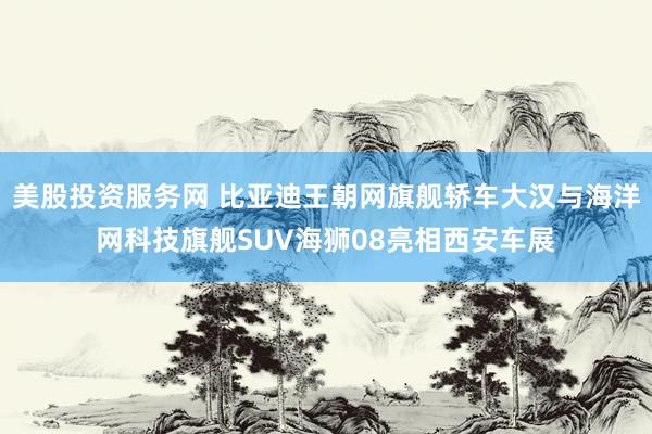 美股投资服务网 比亚迪王朝网旗舰轿车大汉与海洋网科技旗舰SUV海狮08亮相西安车展