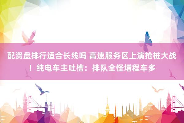 配资盘排行适合长线吗 高速服务区上演抢桩大战！纯电车主吐槽：排队全怪增程车多