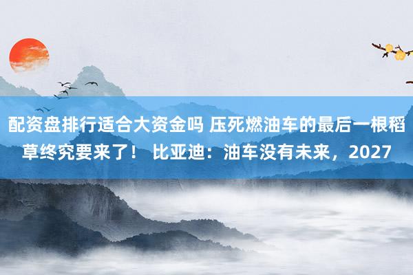 配资盘排行适合大资金吗 压死燃油车的最后一根稻草终究要来了！ 比亚迪：油车没有未来，2027